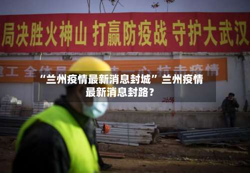 “兰州疫情最新消息封城” 兰州疫情最新消息封路？-第2张图片